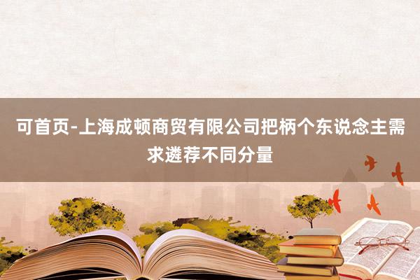 可首页-上海成顿商贸有限公司把柄个东说念主需求遴荐不同分量